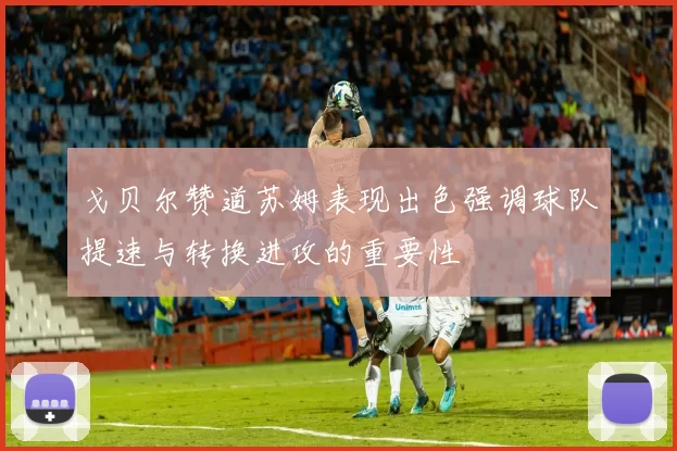戈贝尔赞道苏姆表现出色强调球队提速与转换进攻的重要性
