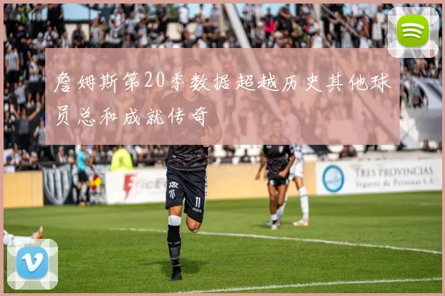 詹姆斯第20季数据超越历史其他球员总和成就传奇