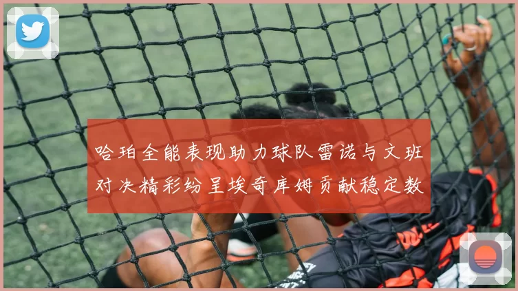 哈珀全能表现助力球队雷诺与文班对决精彩纷呈埃奇库姆贡献稳定数据