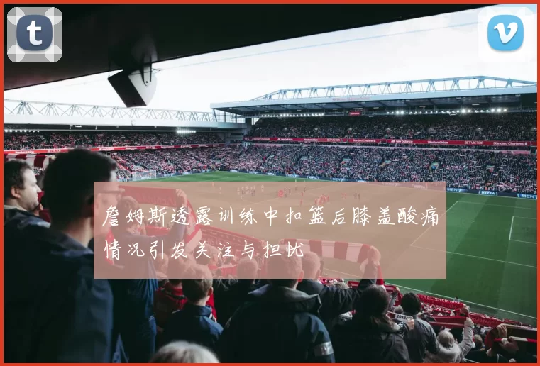 詹姆斯透露训练中扣篮后膝盖酸痛情况引发关注与担忧