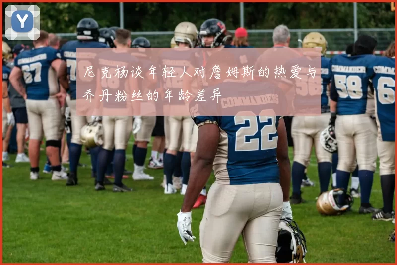 尼克杨谈年轻人对詹姆斯的热爱与乔丹粉丝的年龄差异