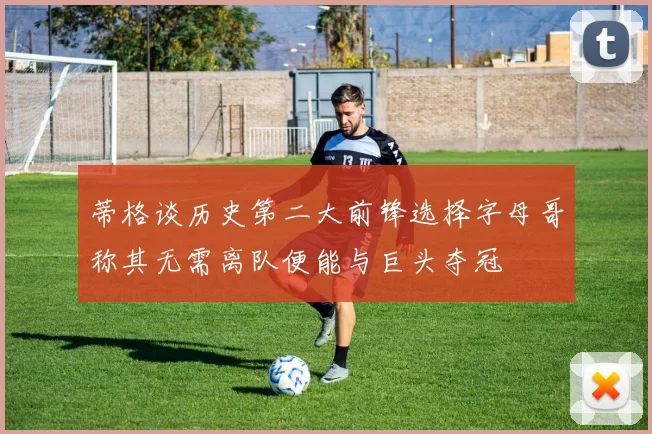 蒂格谈历史第二大前锋选择字母哥称其无需离队便能与巨头夺冠
