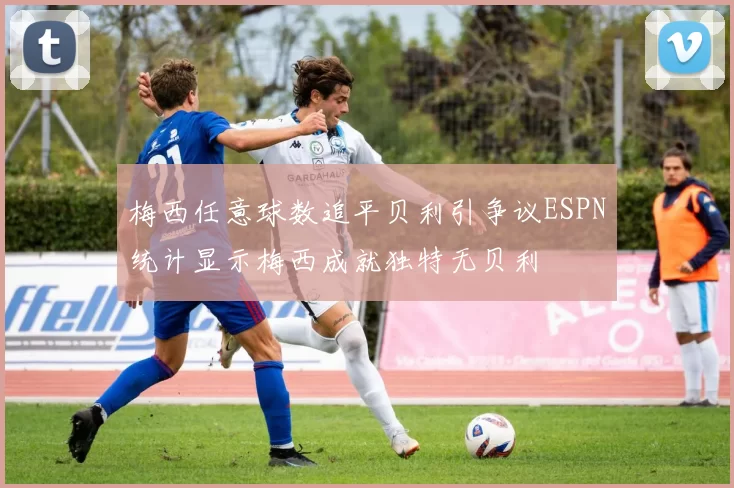 梅西任意球数追平贝利引争议ESPN统计显示梅西成就独特无贝利
