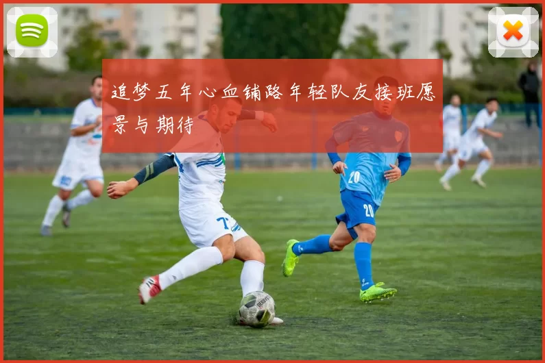 追梦五年心血铺路年轻队友接班愿景与期待