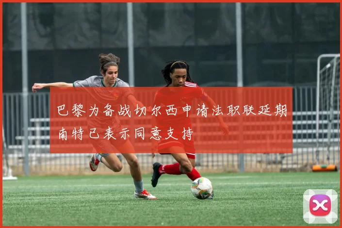 巴黎为备战切尔西申请法职联延期南特已表示同意支持