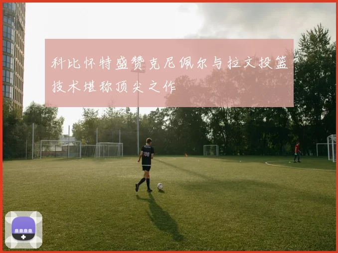 科比怀特盛赞克尼佩尔与拉文投篮技术堪称顶尖之作