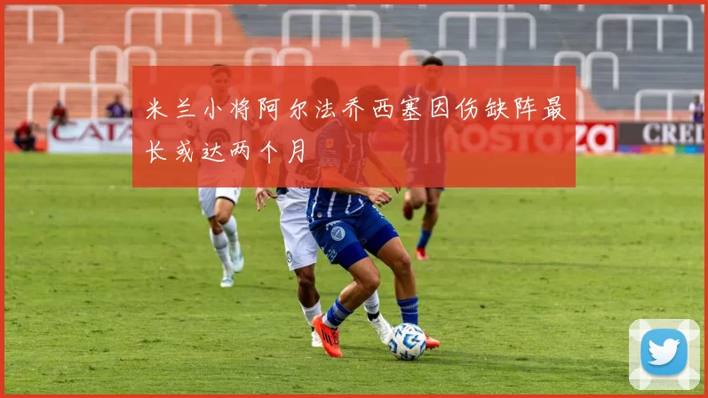 米兰小将阿尔法乔西塞因伤缺阵最长或达两个月