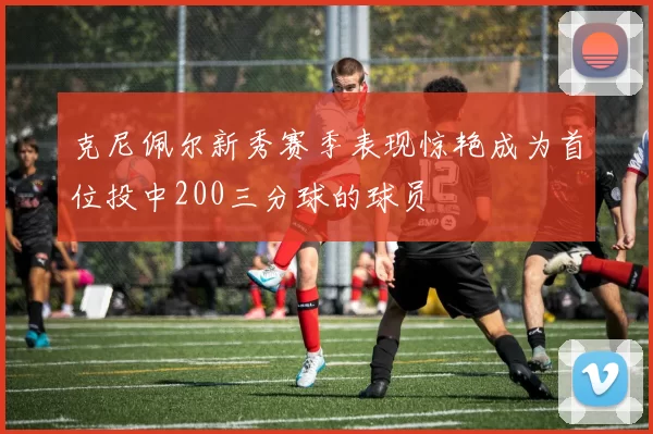 克尼佩尔新秀赛季表现惊艳成为首位投中200三分球的球员