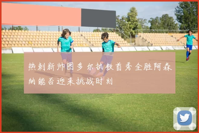 热刺新帅图多尔执教首秀全胜阿森纳能否迎来挑战时刻