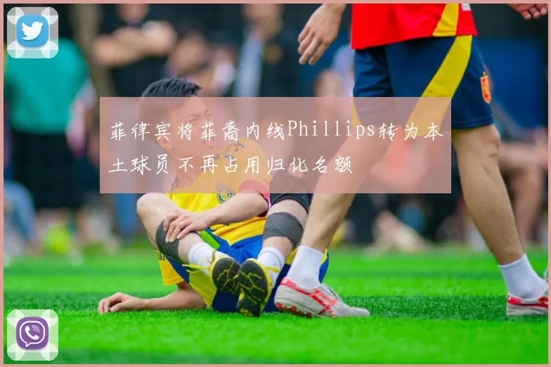 菲律宾将菲裔内线Phillips转为本土球员不再占用归化名额