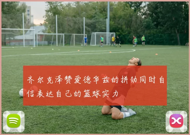 齐尔克泽赞爱德华兹的拼劲同时自信表达自己的篮球实力