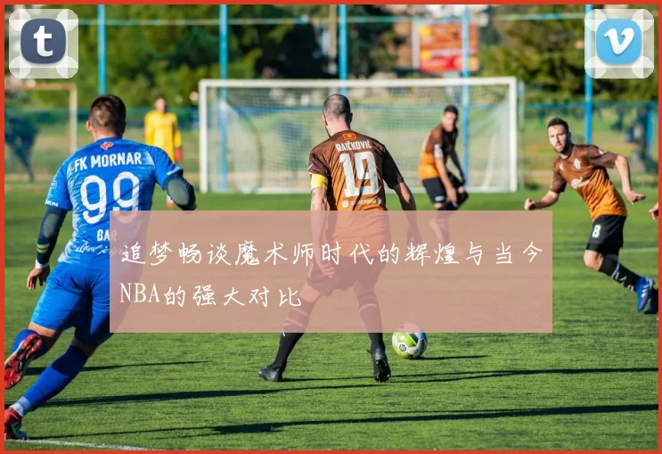 追梦畅谈魔术师时代的辉煌与当今NBA的强大对比