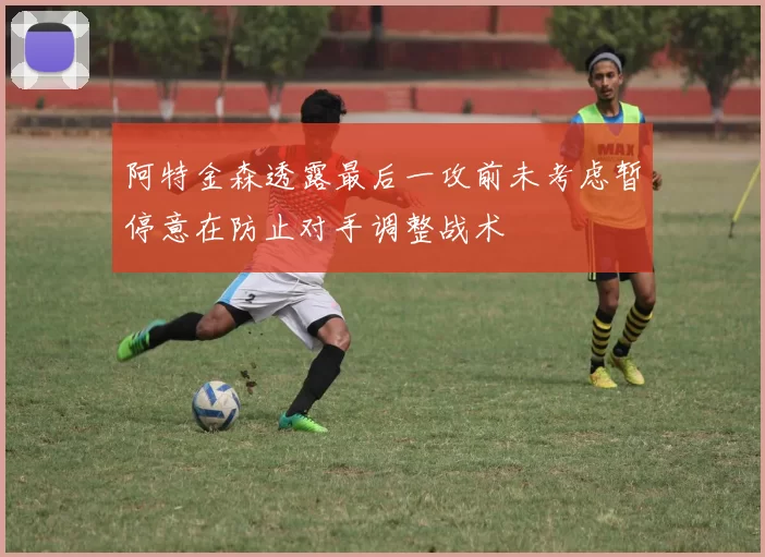 阿特金森透露最后一攻前未考虑暂停意在防止对手调整战术