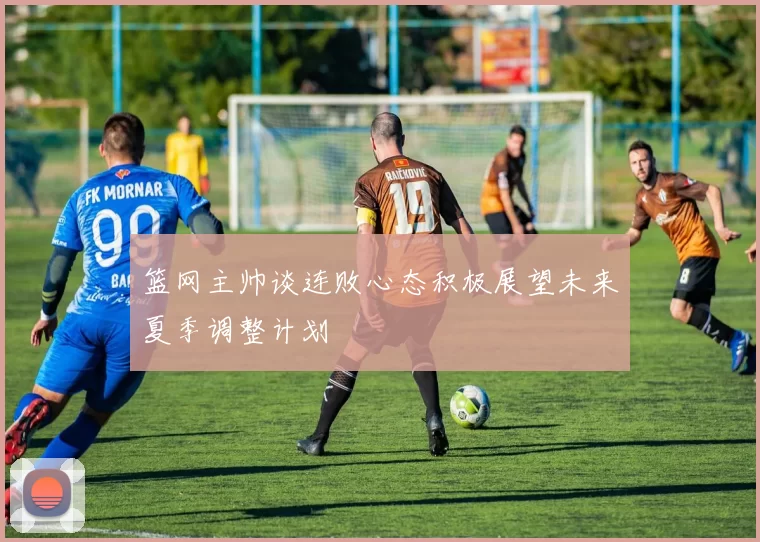 篮网主帅谈连败心态积极展望未来夏季调整计划