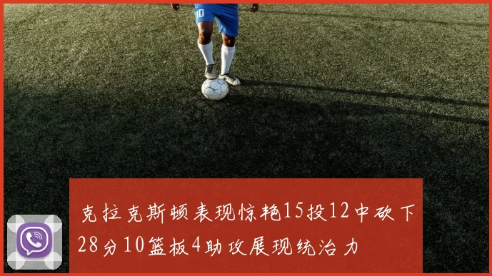 克拉克斯顿表现惊艳15投12中砍下28分10篮板4助攻展现统治力