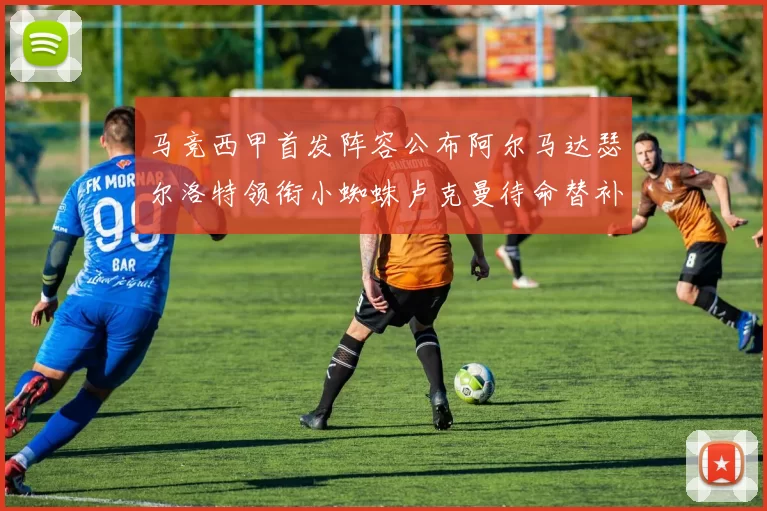 马竞西甲首发阵容公布阿尔马达瑟尔洛特领衔小蜘蛛卢克曼待命替补
