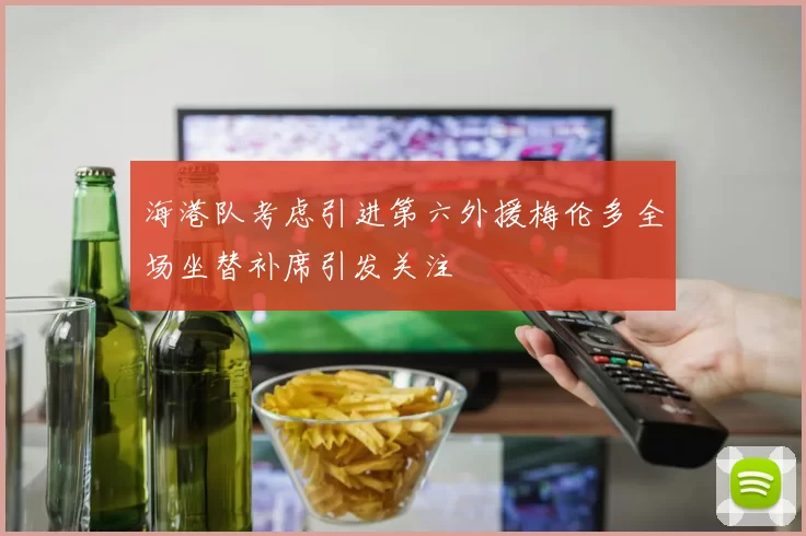 海港队考虑引进第六外援梅伦多全场坐替补席引发关注