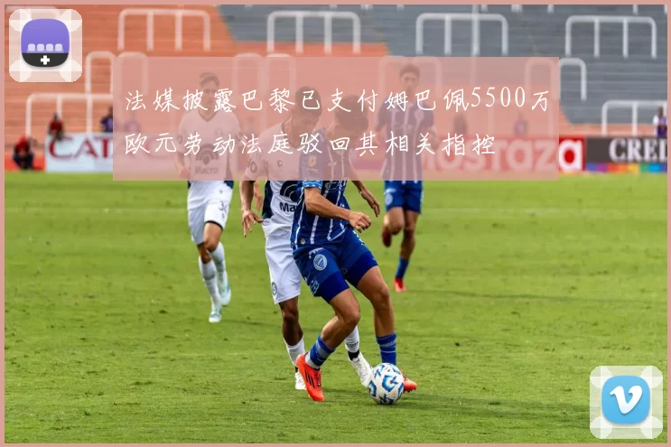 法媒披露巴黎已支付姆巴佩5500万欧元劳动法庭驳回其相关指控