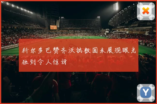 科尔多巴赞齐沃执教国米展现眼光独到令人惊讶